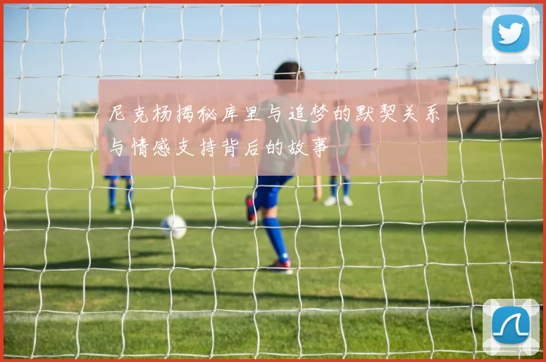 尼克杨揭秘库里与追梦的默契关系与情感支持背后的故事