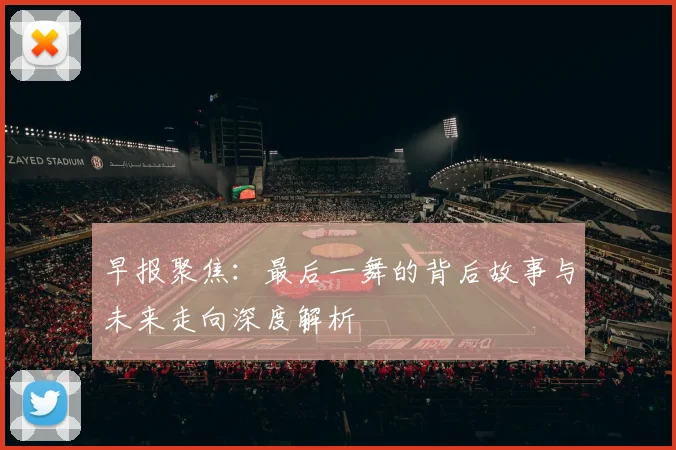 早报聚焦：最后一舞的背后故事与未来走向深度解析