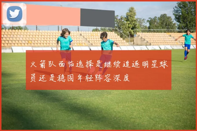 火箭队面临选择是继续追逐明星球员还是稳固年轻阵容深度