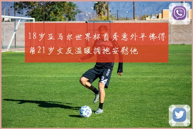 18岁亚马尔世界杯首秀意外平佛得角21岁女友温暖拥抱安慰他