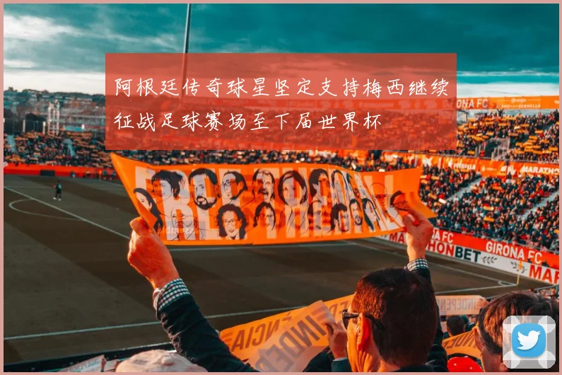 阿根廷传奇球星坚定支持梅西继续征战足球赛场至下届世界杯