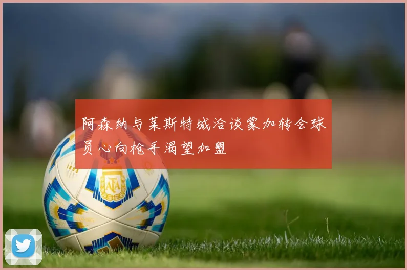 阿森纳与莱斯特城洽谈蒙加转会球员心向枪手渴望加盟