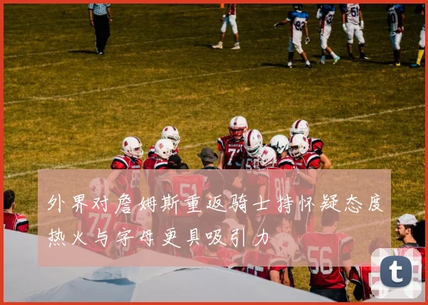 外界对詹姆斯重返骑士持怀疑态度热火与字母更具吸引力