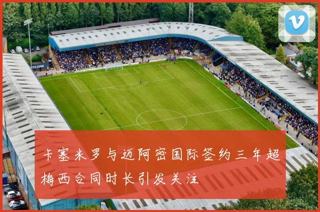 卡塞米罗与迈阿密国际签约三年超梅西合同时长引发关注