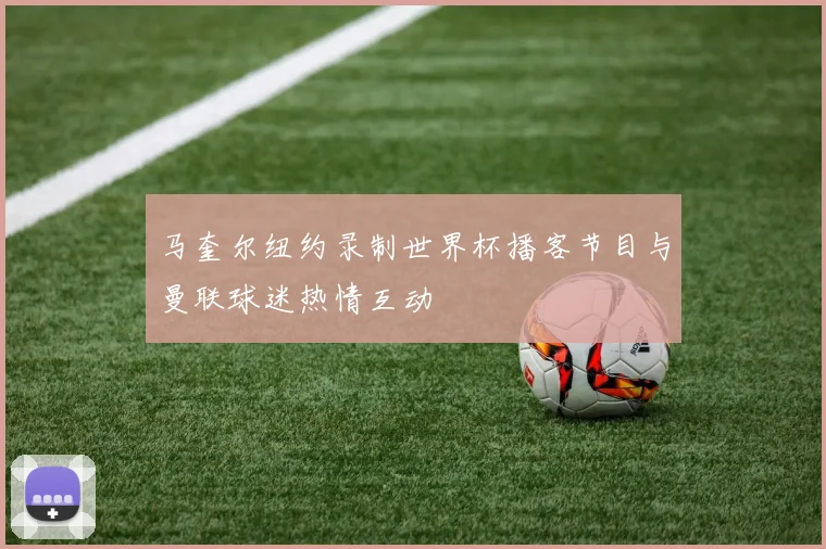 马奎尔纽约录制世界杯播客节目与曼联球迷热情互动