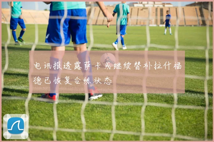 电讯报透露萨卡或继续替补拉什福德已恢复合练状态