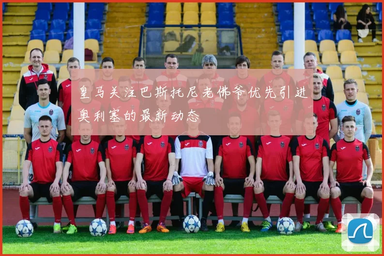 皇马关注巴斯托尼老佛爷优先引进奥利塞的最新动态