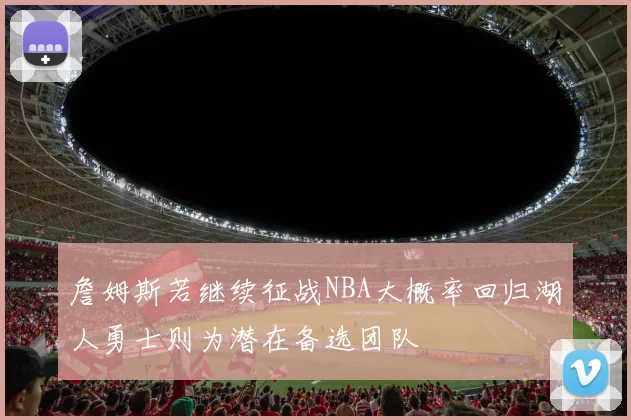 詹姆斯若继续征战NBA大概率回归湖人勇士则为潜在备选团队