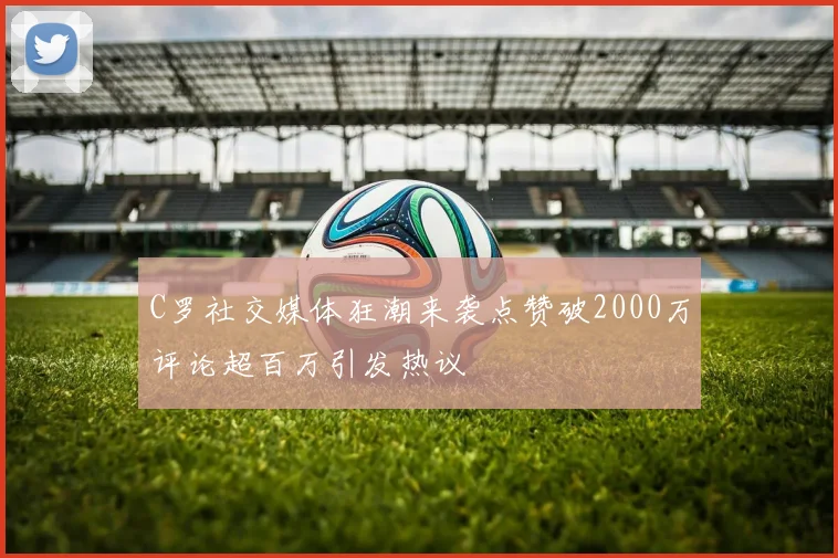 C罗社交媒体狂潮来袭点赞破2000万评论超百万引发热议