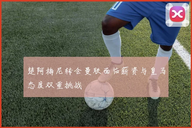 楚阿梅尼转会曼联面临薪资与皇马态度双重挑战