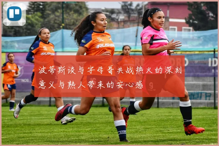 波蒂斯谈与字母哥共战热火的深刻意义与熟人带来的安心感